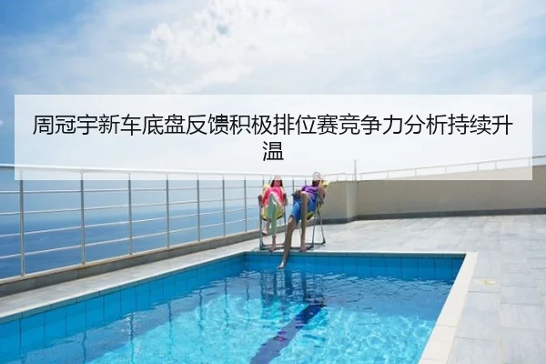 周冠宇新车底盘反馈积极排位赛竞争力分析持续升温