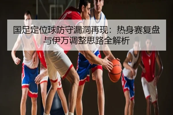 国足定位球防守漏洞再现：热身赛复盘与伊万调整思路全解析