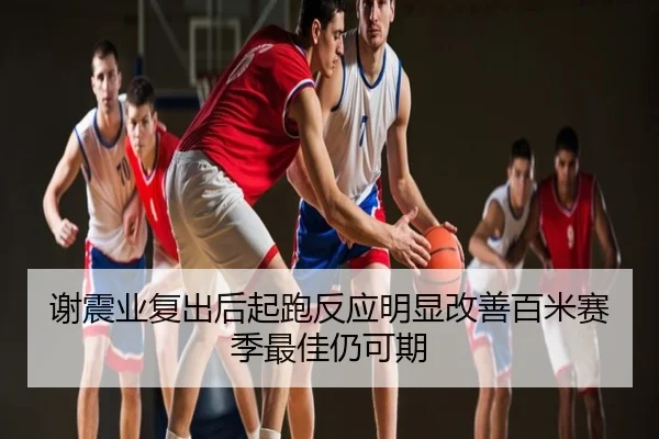 谢震业复出后起跑反应明显改善百米赛季最佳仍可期