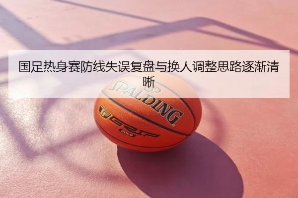 国足热身赛防线失误复盘与换人调整思路逐渐清晰
