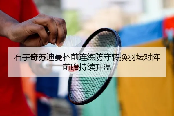 石宇奇苏迪曼杯前连练防守转换羽坛对阵前瞻持续升温