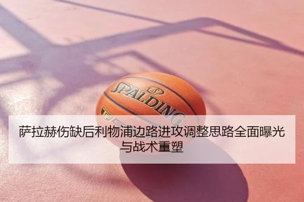 萨拉赫伤缺后利物浦边路进攻调整思路全面曝光与战术重塑