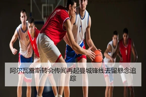 阿尔瓦雷斯转会传闻再起曼城锋线去留悬念追踪