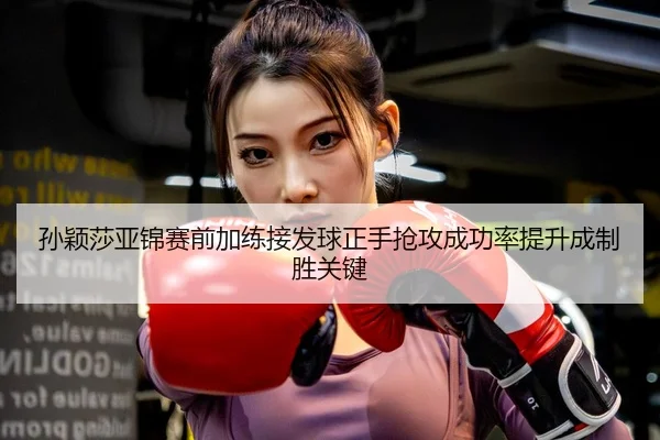 孙颖莎亚锦赛前加练接发球正手抢攻成功率提升成制胜关键