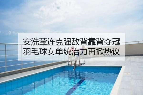 安洗莹连克强敌背靠背夺冠 羽毛球女单统治力再掀热议