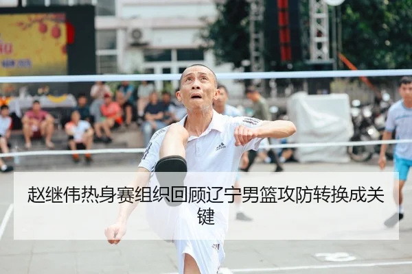 赵继伟热身赛组织回顾辽宁男篮攻防转换成关键