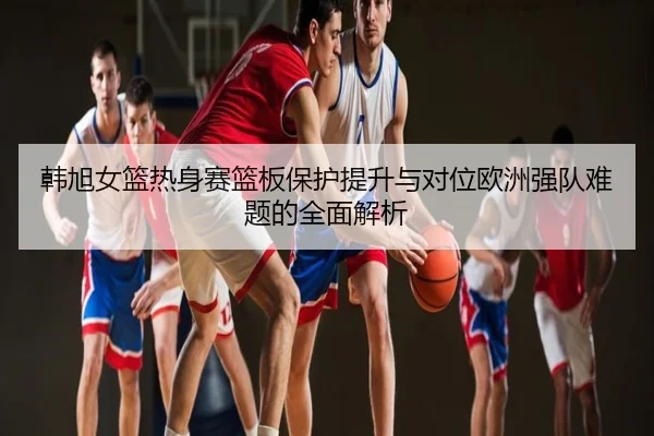 韩旭女篮热身赛篮板保护提升与对位欧洲强队难题的全面解析