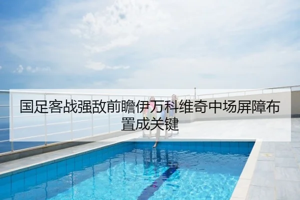 国足客战强敌前瞻伊万科维奇中场屏障布置成关键