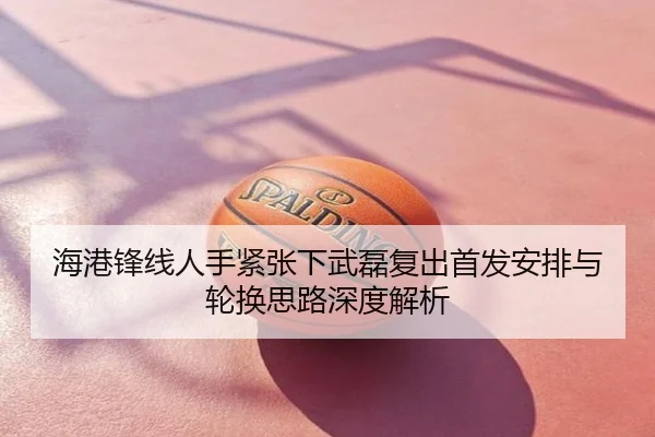 海港锋线人手紧张下武磊复出首发安排与轮换思路深度解析